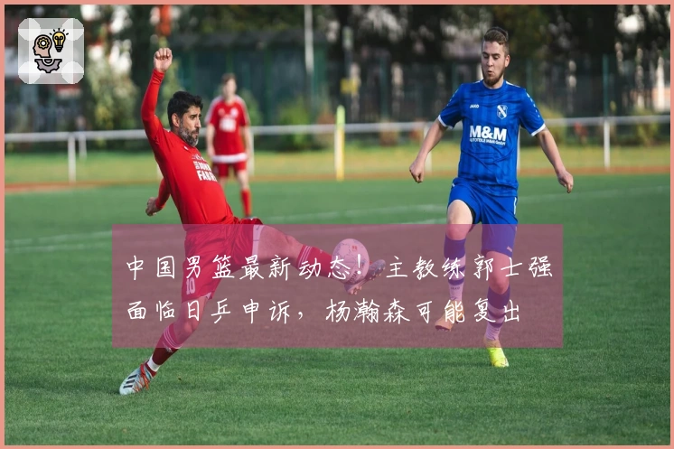 中国男篮最新动态！主教练郭士强面临日乒申诉，杨瀚森可能复出