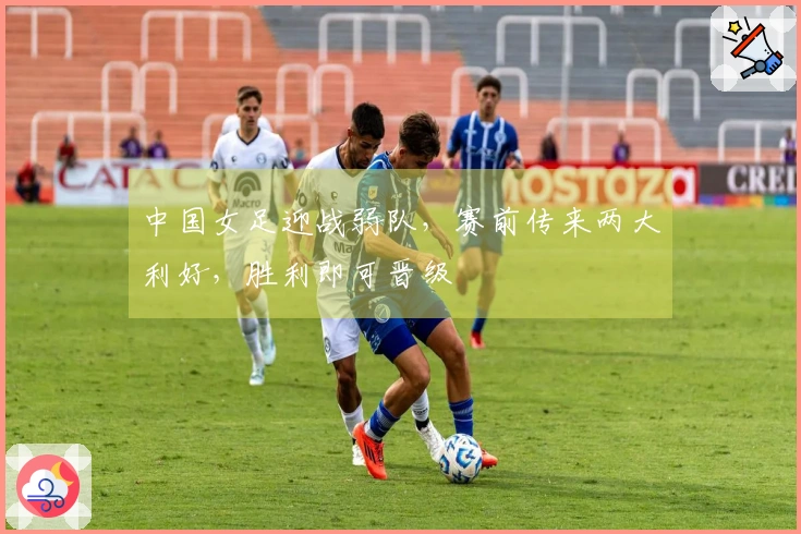 中国女足迎战弱队，赛前传来两大利好，胜利即可晋级