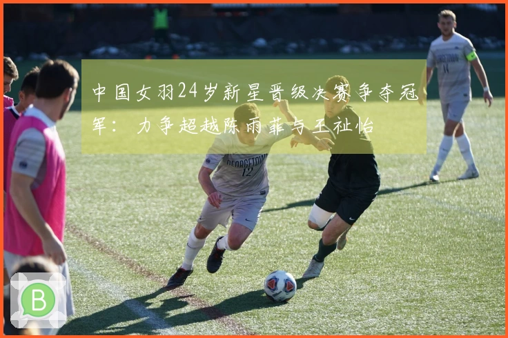 中国女羽24岁新星晋级决赛争夺冠军：力争超越陈雨菲与王祉怡