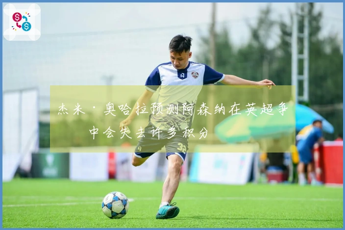 杰米·奥哈拉预测阿森纳在英超争冠中会失去许多积分