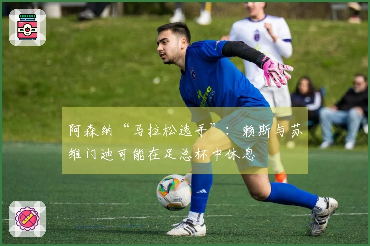 阿森纳“马拉松选手”：赖斯与苏维门迪可能在足总杯中休息