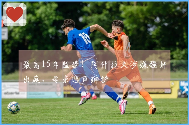 最高15年监禁！阿什拉夫涉嫌强奸出庭，母亲悲声辩护