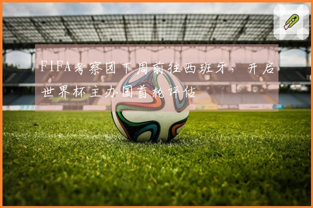 FIFA考察团下周前往西班牙，开启世界杯主办国首轮评估