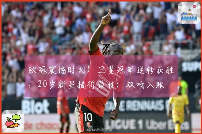 欧冠震撼时刻！卫冕冠军逆转获胜，20岁新星摘得最佳：双响入账