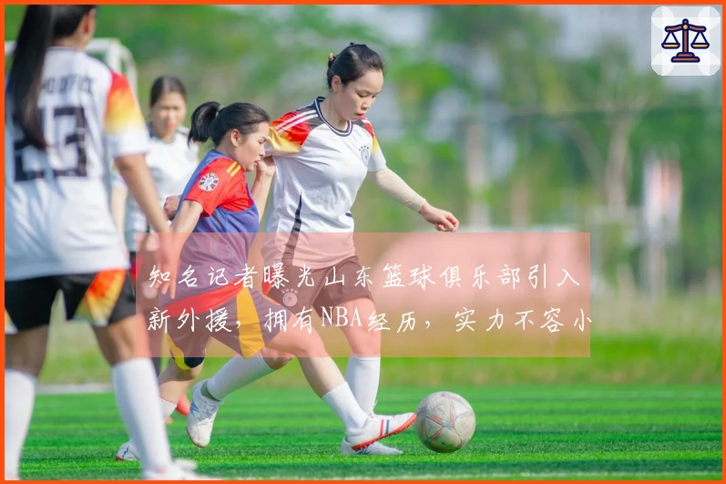 知名记者曝光山东篮球俱乐部引入新外援，拥有NBA经历，实力不容小觑！