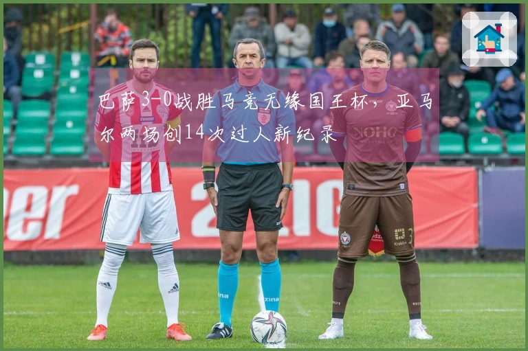 巴萨3-0战胜马竞无缘国王杯，亚马尔两场创14次过人新纪录