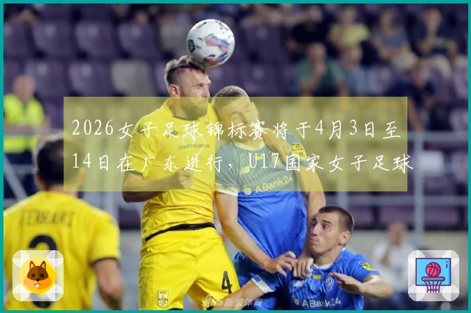 2026女子足球锦标赛将于4月3日至14日在广东进行，U17国家女子足球队参赛