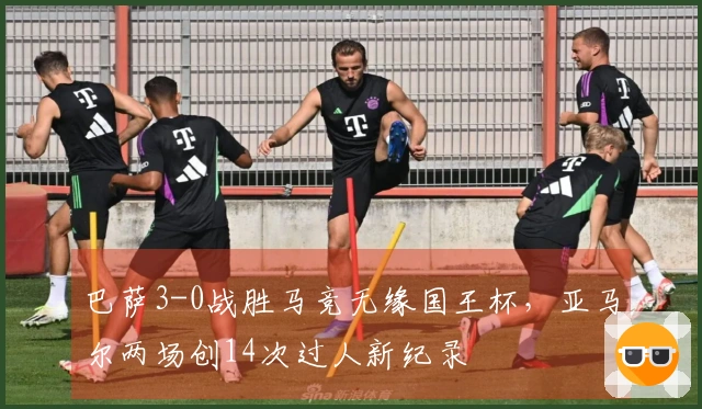 巴萨3-0战胜马竞无缘国王杯，亚马尔两场创14次过人新纪录
