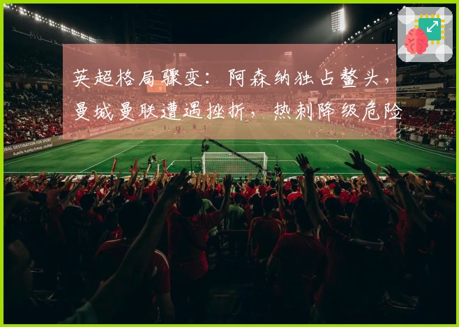 英超格局骤变：阿森纳独占鳌头，曼城曼联遭遇挫折，热刺降级危险逼近