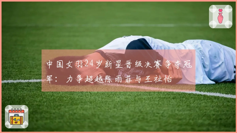 中国女羽24岁新星晋级决赛争夺冠军：力争超越陈雨菲与王祉怡