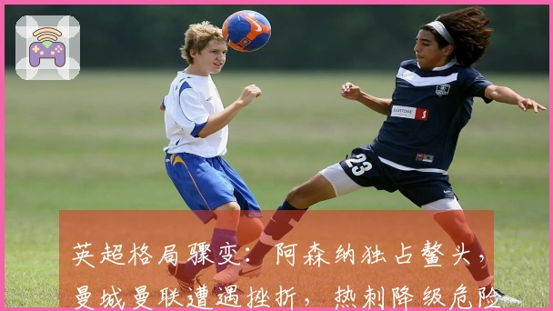 英超格局骤变：阿森纳独占鳌头，曼城曼联遭遇挫折，热刺降级危险逼近