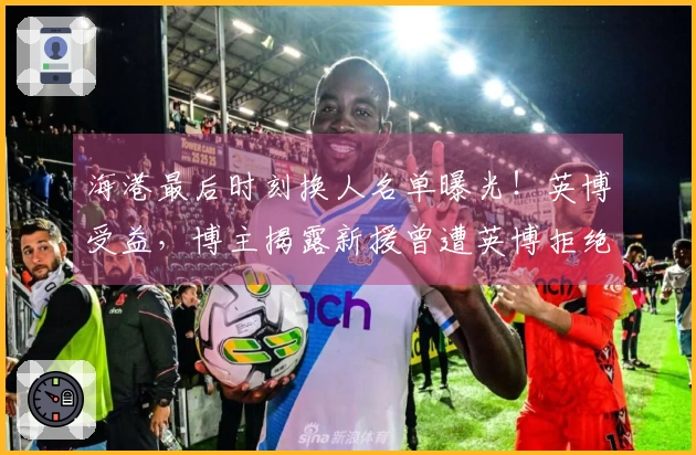 海港最后时刻换人名单曝光！英博受益，博主揭露新援曾遭英博拒绝