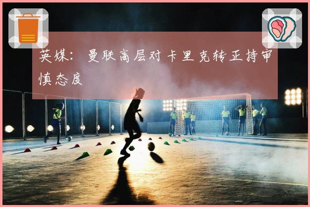 英媒：曼联高层对卡里克转正持审慎态度