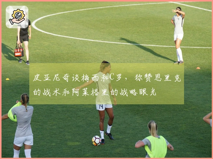 皮亚尼奇谈梅西和C罗，称赞恩里克的战术和阿莱格里的战略眼光