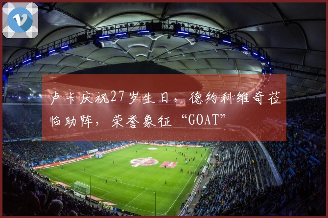 卢卡庆祝27岁生日，德约科维奇莅临助阵，荣誉象征“GOAT”