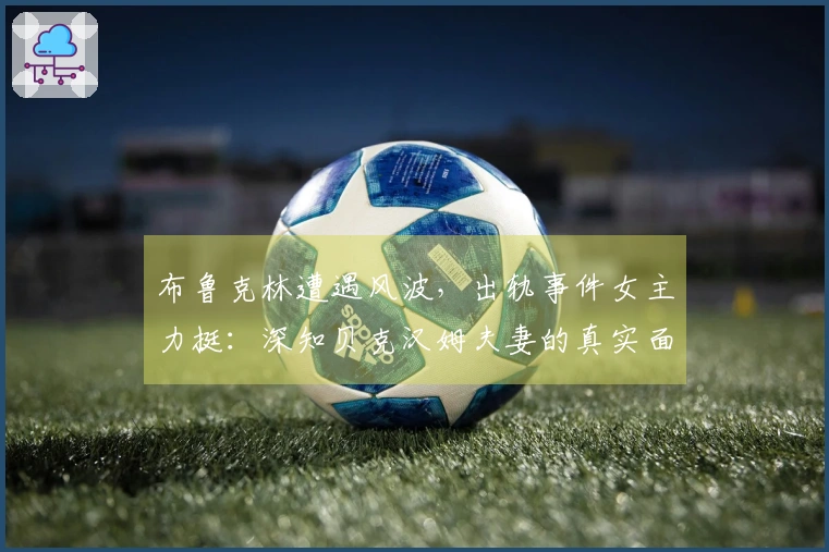 布鲁克林遭遇风波，出轨事件女主力挺：深知贝克汉姆夫妻的真实面貌