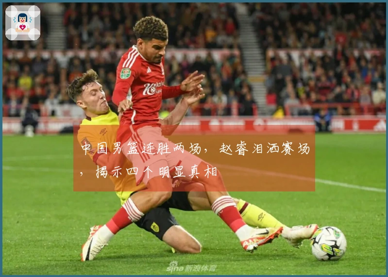 中国男篮连胜两场，赵睿泪洒赛场，揭示四个明显真相
