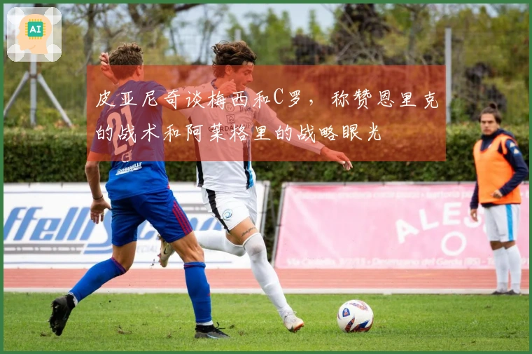 皮亚尼奇谈梅西和C罗，称赞恩里克的战术和阿莱格里的战略眼光