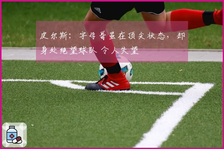 皮尔斯：字母哥虽在顶尖状态，却身处绝望球队 令人失望