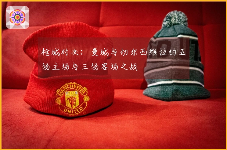 枪城对决：曼城与切尔西维拉的五场主场与三场客场之战