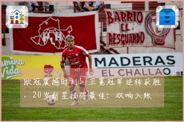 欧冠震撼时刻！卫冕冠军逆转获胜，20岁新星摘得最佳：双响入账