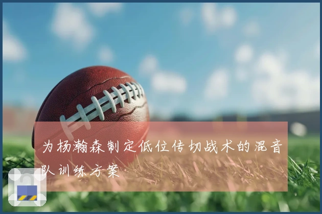 为杨瀚森制定低位传切战术的混音队训练方案