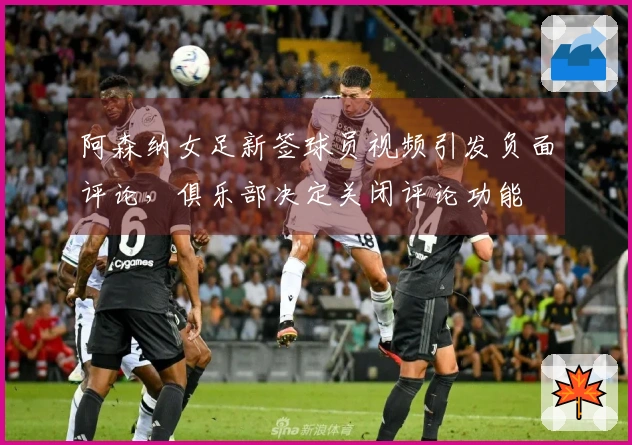 阿森纳女足新签球员视频引发负面评论，俱乐部决定关闭评论功能