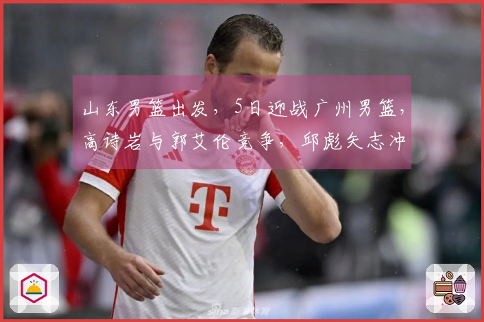 山东男篮出发，5日迎战广州男篮，高诗岩与郭艾伦竞争，邱彪矢志冲击四强