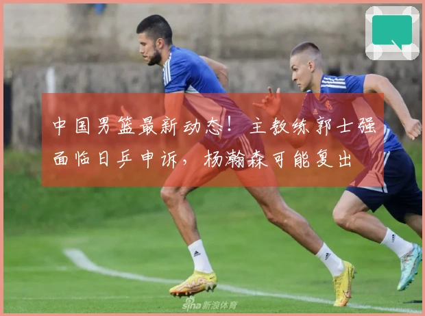 中国男篮最新动态！主教练郭士强面临日乒申诉，杨瀚森可能复出